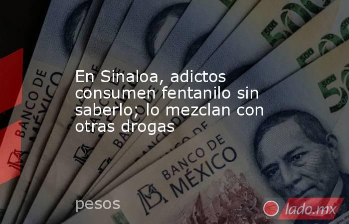 En Sinaloa, adictos consumen fentanilo sin saberlo; lo mezclan con otras drogas. Noticias en tiempo real