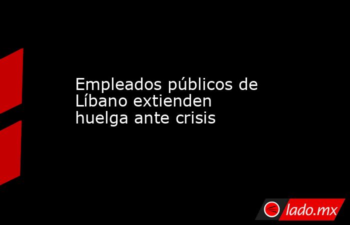Empleados públicos de Líbano extienden huelga ante crisis. Noticias en tiempo real