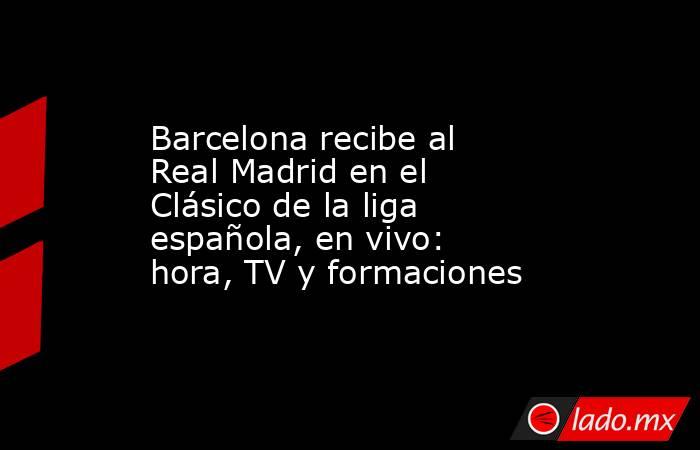 Barcelona recibe al Real Madrid en el Clásico de la liga española, en vivo: hora, TV y formaciones. Noticias en tiempo real