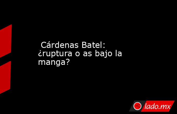  Cárdenas Batel: ¿ruptura o as bajo la manga?. Noticias en tiempo real