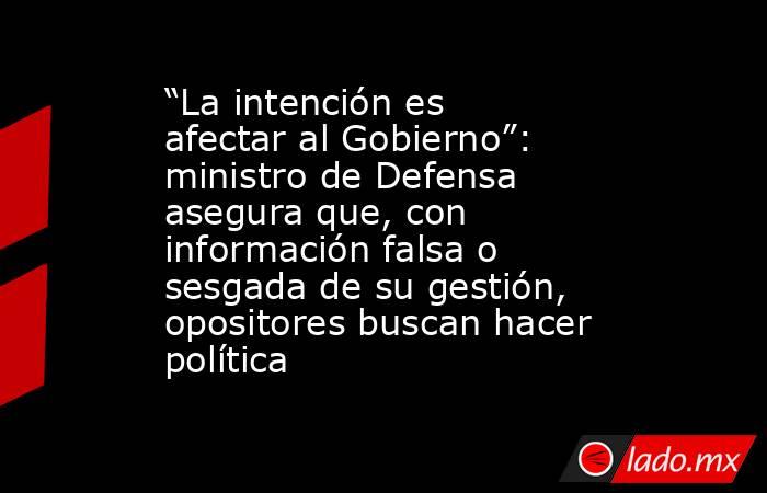 “La intención es afectar al Gobierno”: ministro de Defensa asegura que, con información falsa o sesgada de su gestión, opositores buscan hacer política. Noticias en tiempo real