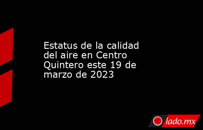 Estatus de la calidad del aire en Centro Quintero este 19 de marzo de 2023. Noticias en tiempo real