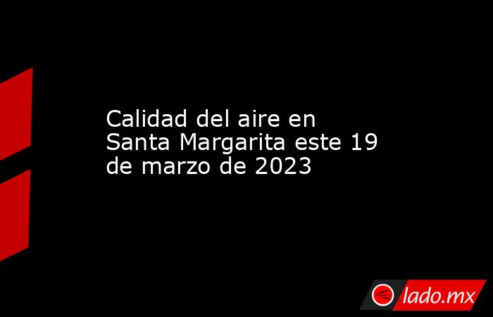 Calidad del aire en Santa Margarita este 19 de marzo de 2023. Noticias en tiempo real
