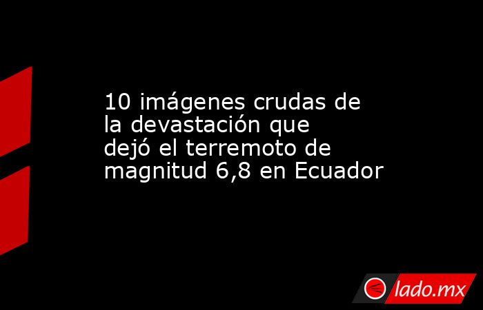 10 imágenes crudas de la devastación que dejó el terremoto de magnitud 6,8 en Ecuador. Noticias en tiempo real