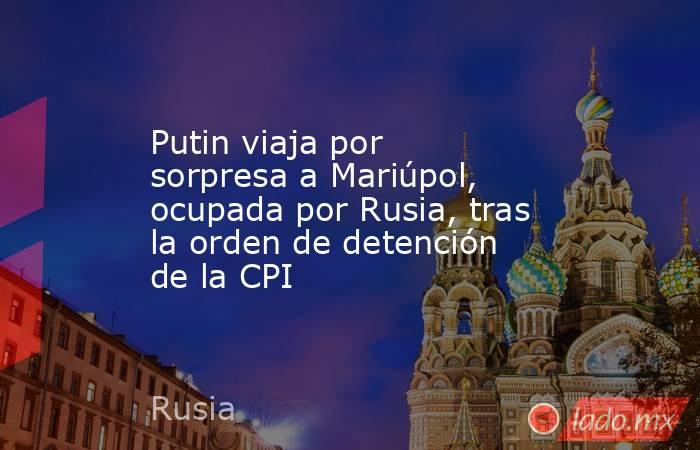 Putin viaja por sorpresa a Mariúpol, ocupada por Rusia, tras la orden de detención de la CPI. Noticias en tiempo real