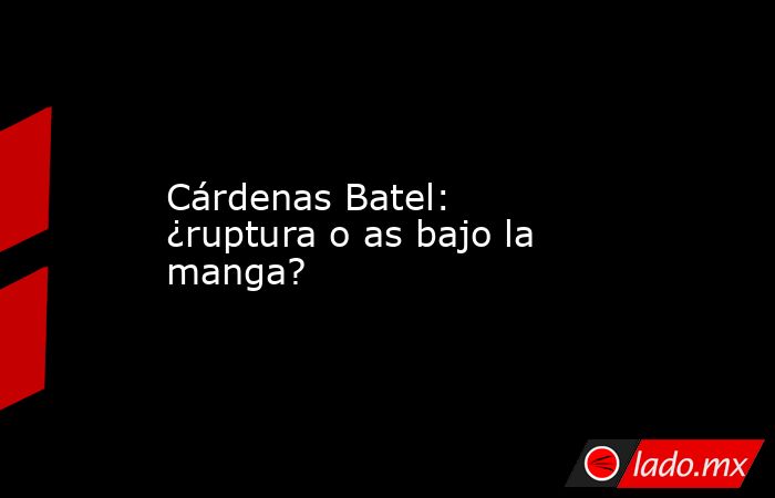 Cárdenas Batel: ¿ruptura o as bajo la manga?. Noticias en tiempo real