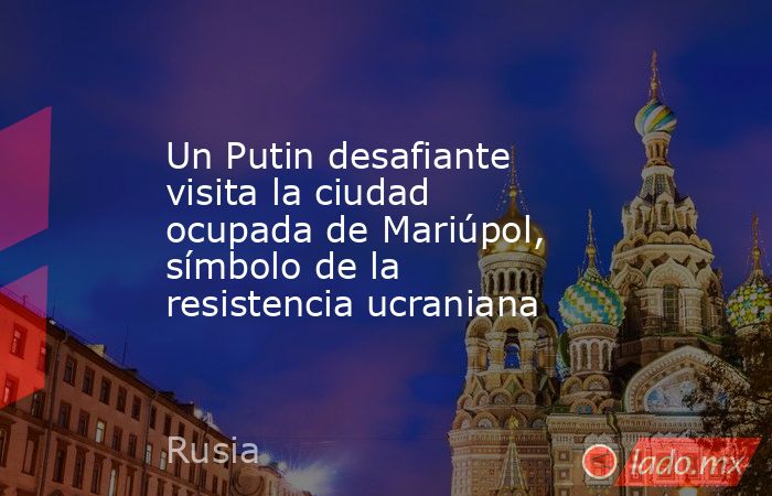 Un Putin desafiante visita la ciudad ocupada de Mariúpol, símbolo de la resistencia ucraniana. Noticias en tiempo real