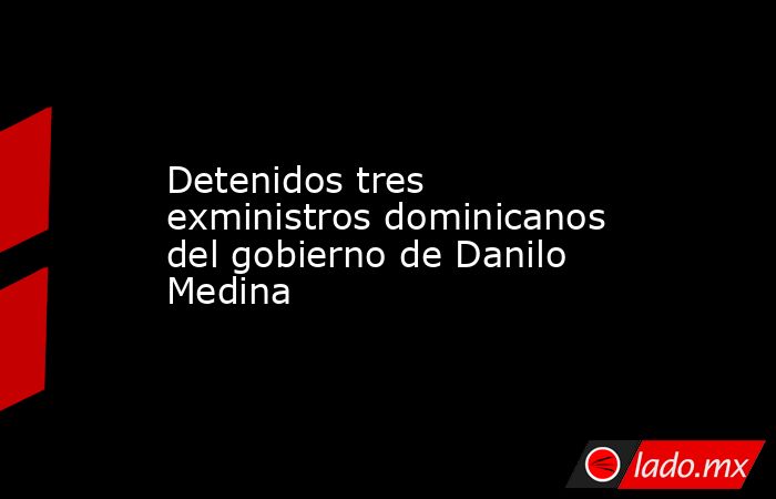 Detenidos tres exministros dominicanos del gobierno de Danilo Medina. Noticias en tiempo real
