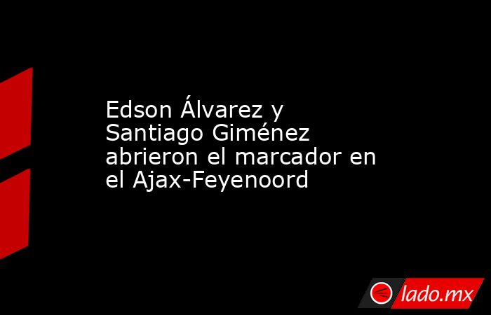 Edson Álvarez y Santiago Giménez abrieron el marcador en el Ajax-Feyenoord. Noticias en tiempo real