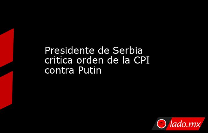 Presidente de Serbia critica orden de la CPI contra Putin. Noticias en tiempo real