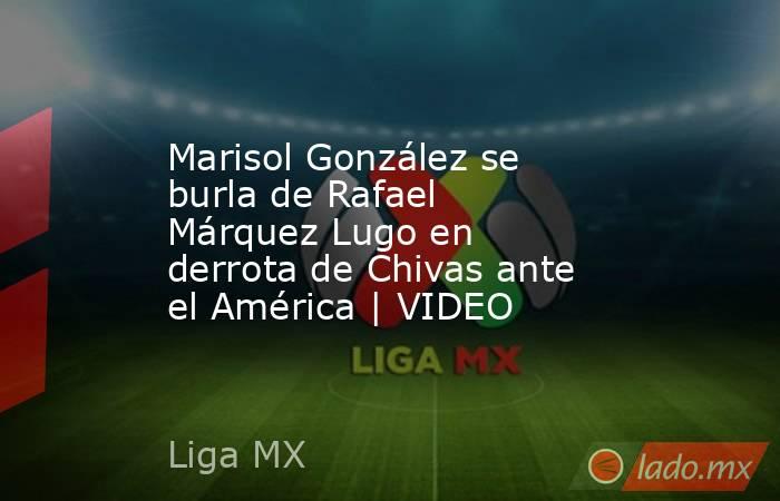 Marisol González se burla de Rafael Márquez Lugo en derrota de Chivas ante el América | VIDEO. Noticias en tiempo real