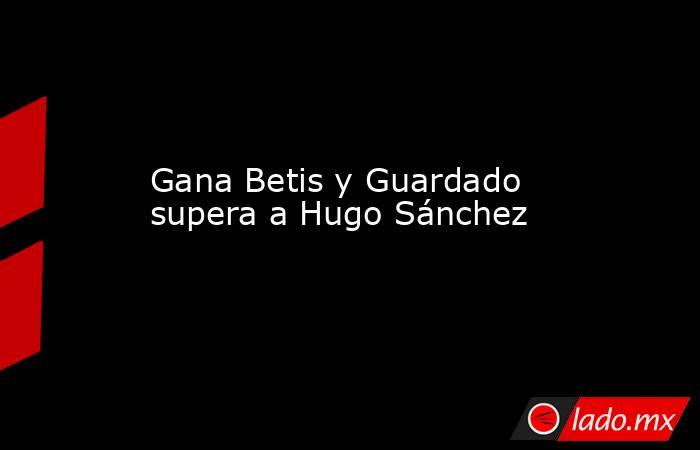 Gana Betis y Guardado supera a Hugo Sánchez. Noticias en tiempo real