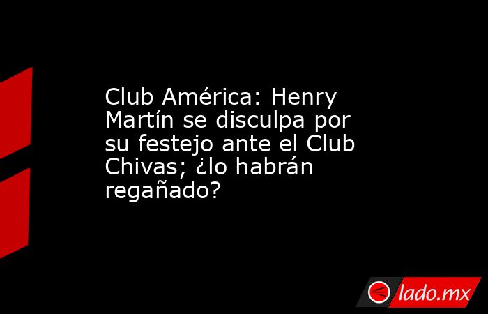Club América: Henry Martín se disculpa por su festejo ante el Club Chivas; ¿lo habrán regañado?. Noticias en tiempo real