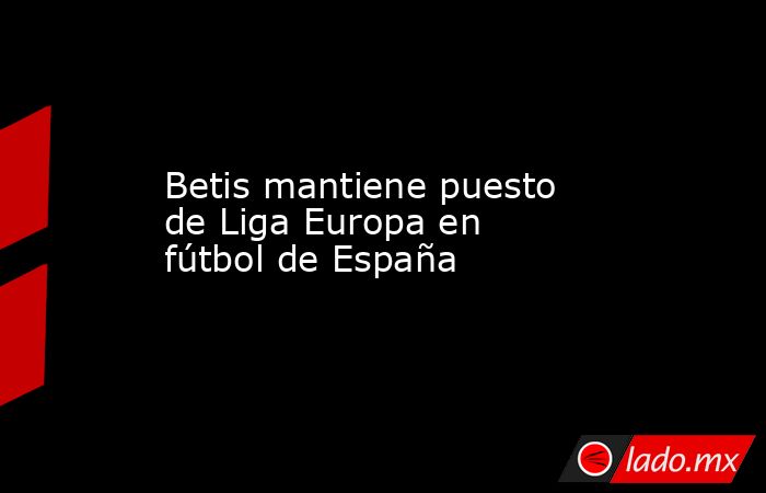 Betis mantiene puesto de Liga Europa en fútbol de España. Noticias en tiempo real