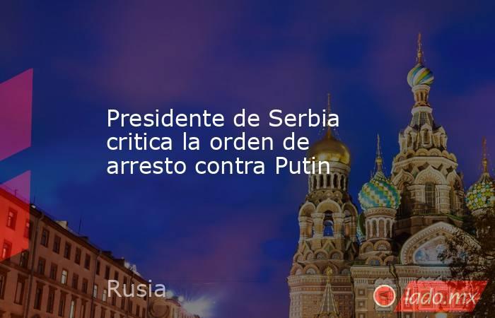 Presidente de Serbia critica la orden de arresto contra Putin. Noticias en tiempo real
