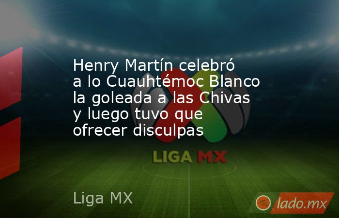 Henry Martín celebró a lo Cuauhtémoc Blanco la goleada a las Chivas y luego tuvo que ofrecer disculpas. Noticias en tiempo real