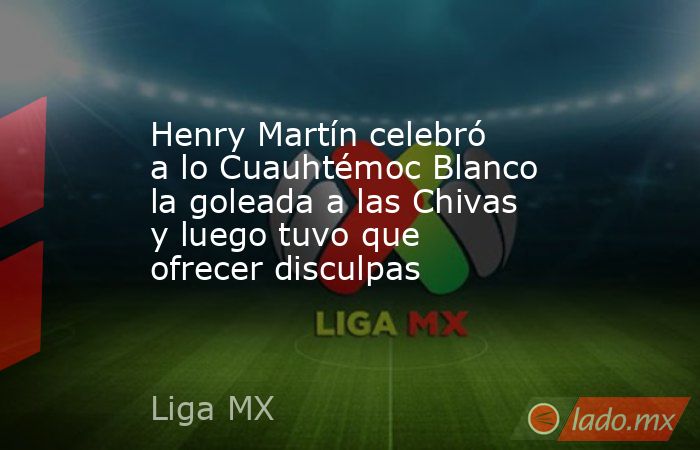 Henry Martín celebró a lo Cuauhtémoc Blanco la goleada a las Chivas y luego tuvo que ofrecer disculpas. Noticias en tiempo real