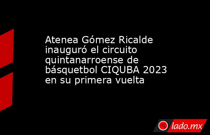 Atenea Gómez Ricalde inauguró el circuito quintanarroense de básquetbol CIQUBA 2023 en su primera vuelta. Noticias en tiempo real