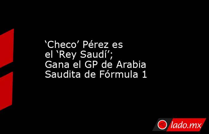 ‘Checo’ Pérez es el ‘Rey Saudí’; Gana el GP de Arabia Saudita de Fórmula 1. Noticias en tiempo real