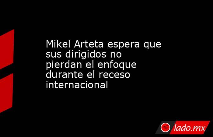 Mikel Arteta espera que sus dirigidos no pierdan el enfoque durante el receso internacional. Noticias en tiempo real