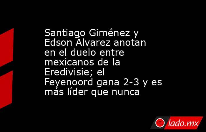 Santiago Giménez y Edson Álvarez anotan en el duelo entre mexicanos de la Eredivisie; el Feyenoord gana 2-3 y es más líder que nunca. Noticias en tiempo real