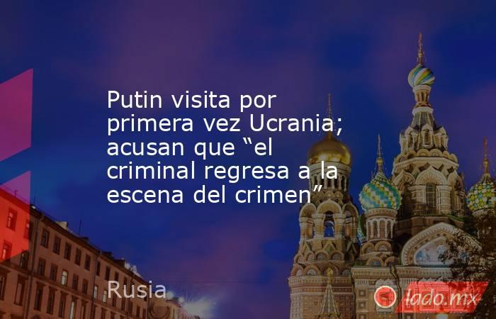 Putin visita por primera vez Ucrania; acusan que “el criminal regresa a la escena del crimen”. Noticias en tiempo real