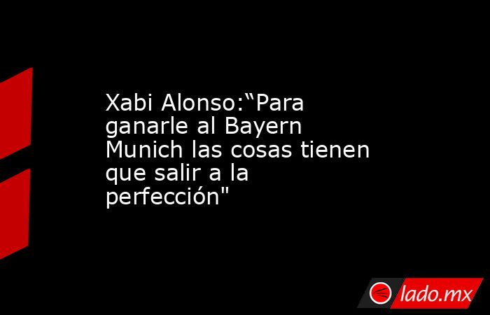Xabi Alonso:“Para ganarle al Bayern Munich las cosas tienen que salir a la perfección