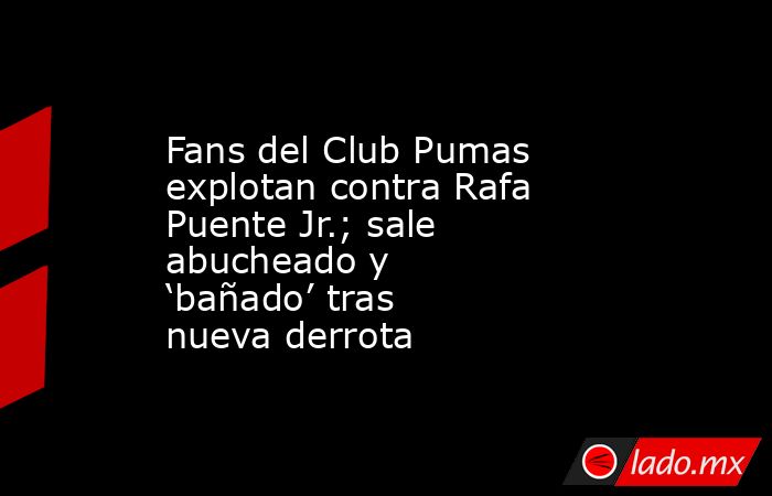 Fans del Club Pumas explotan contra Rafa Puente Jr.; sale abucheado y ‘bañado’ tras nueva derrota. Noticias en tiempo real