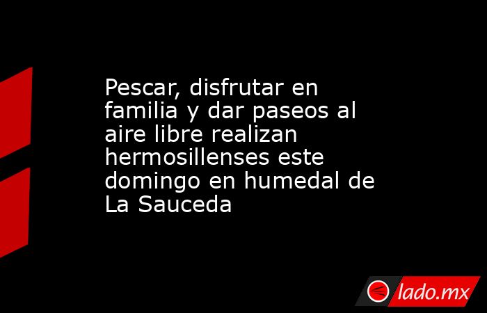Pescar, disfrutar en familia y dar paseos al aire libre realizan hermosillenses este domingo en humedal de La Sauceda. Noticias en tiempo real