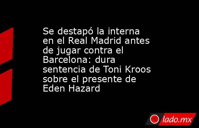 Se destapó la interna en el Real Madrid antes de jugar contra el Barcelona: dura sentencia de Toni Kroos sobre el presente de Eden Hazard. Noticias en tiempo real