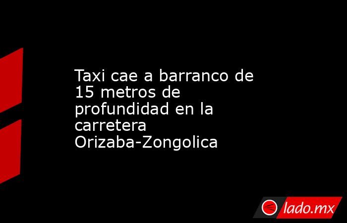 Taxi cae a barranco de 15 metros de profundidad en la carretera Orizaba-Zongolica. Noticias en tiempo real