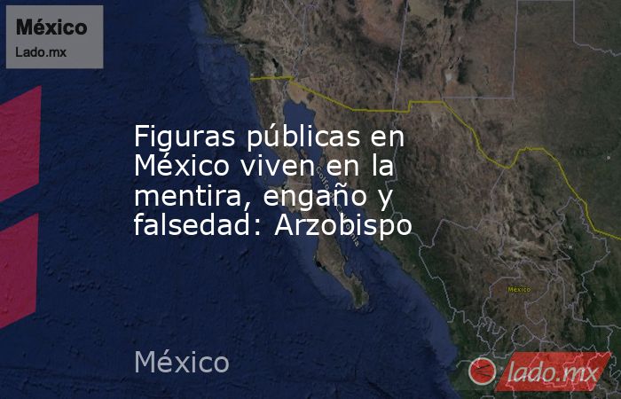Figuras públicas en México viven en la mentira, engaño y falsedad: Arzobispo. Noticias en tiempo real