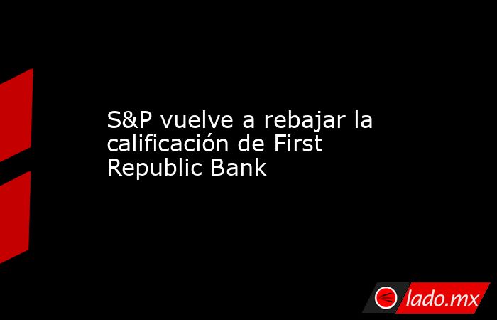 S&P vuelve a rebajar la calificación de First Republic Bank. Noticias en tiempo real