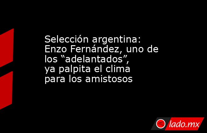 Selección argentina: Enzo Fernández, uno de los “adelantados”, ya palpita el clima para los amistosos. Noticias en tiempo real