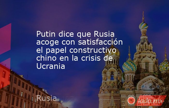 Putin dice que Rusia acoge con satisfacción el papel constructivo chino en la crisis de Ucrania. Noticias en tiempo real
