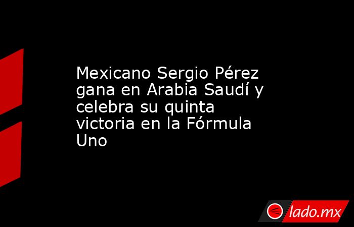 Mexicano Sergio Pérez gana en Arabia Saudí y celebra su quinta victoria en la Fórmula Uno. Noticias en tiempo real