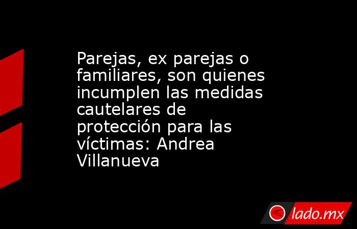 Parejas, ex parejas o familiares, son quienes incumplen las medidas cautelares de protección para las víctimas: Andrea Villanueva. Noticias en tiempo real