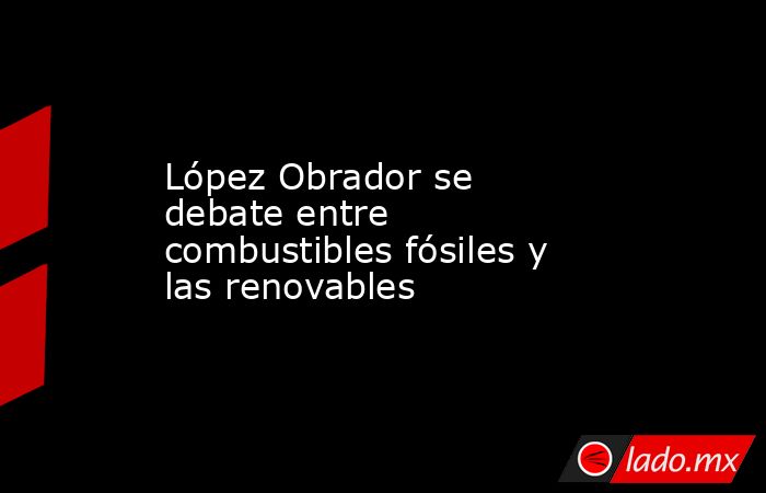 López Obrador se debate entre combustibles fósiles y las renovables. Noticias en tiempo real