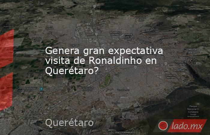 Genera gran expectativa visita de Ronaldinho en Querétaro?. Noticias en tiempo real