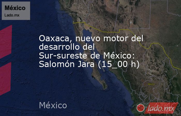Oaxaca, nuevo motor del desarrollo del Sur-sureste de México: Salomón Jara (15_00 h). Noticias en tiempo real