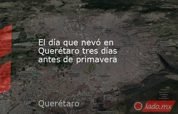El día que nevó en Querétaro tres días antes de primavera. Noticias en tiempo real