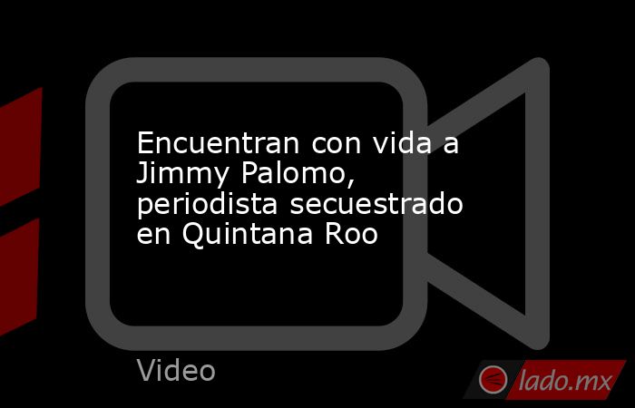 Encuentran con vida a Jimmy Palomo, periodista secuestrado en Quintana Roo. Noticias en tiempo real