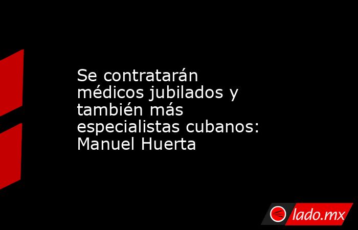 Se contratarán médicos jubilados y también más especialistas cubanos: Manuel Huerta. Noticias en tiempo real