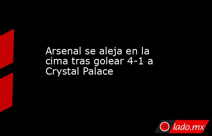 Arsenal se aleja en la cima tras golear 4-1 a Crystal Palace. Noticias en tiempo real