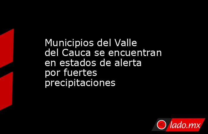 Municipios del Valle del Cauca se encuentran en estados de alerta por fuertes precipitaciones. Noticias en tiempo real