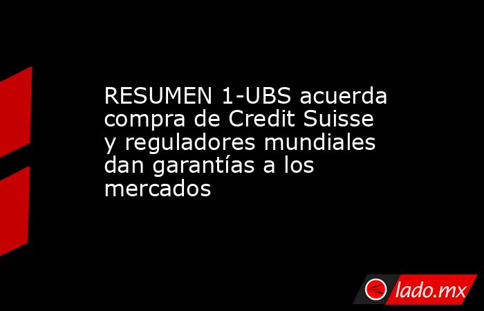 RESUMEN 1-UBS acuerda compra de Credit Suisse y reguladores mundiales dan garantías a los mercados. Noticias en tiempo real