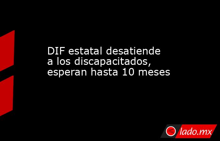DIF estatal desatiende a los discapacitados, esperan hasta 10 meses. Noticias en tiempo real