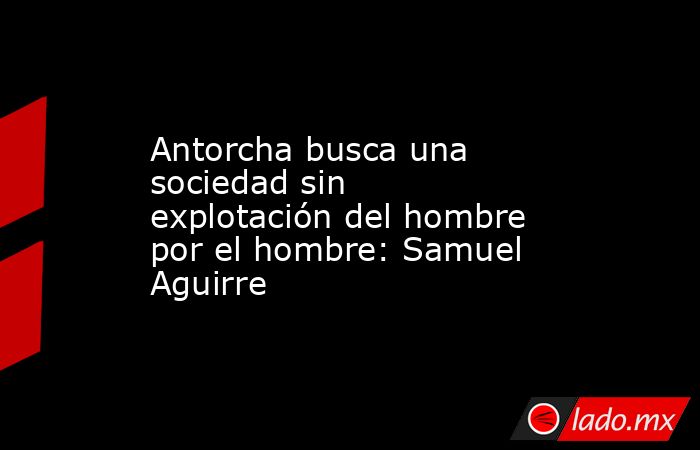 Antorcha busca una sociedad sin explotación del hombre por el hombre: Samuel Aguirre. Noticias en tiempo real