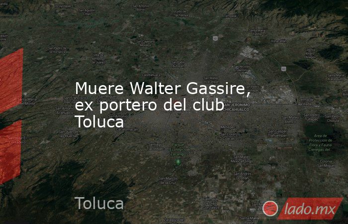 Muere Walter Gassire, ex portero del club Toluca. Noticias en tiempo real
