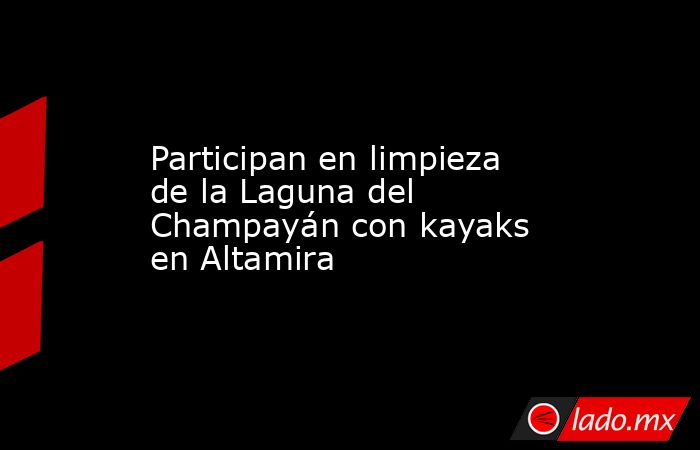 Participan en limpieza de la Laguna del Champayán con kayaks en Altamira. Noticias en tiempo real